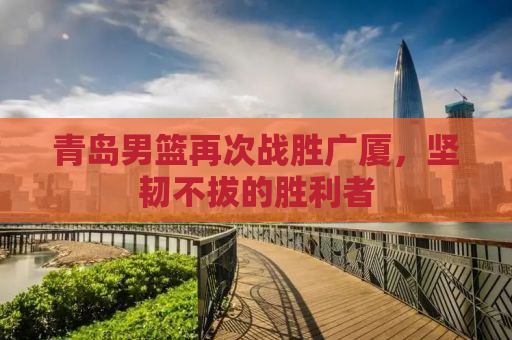 青岛男篮再次战胜广厦，坚韧不拔的胜利者