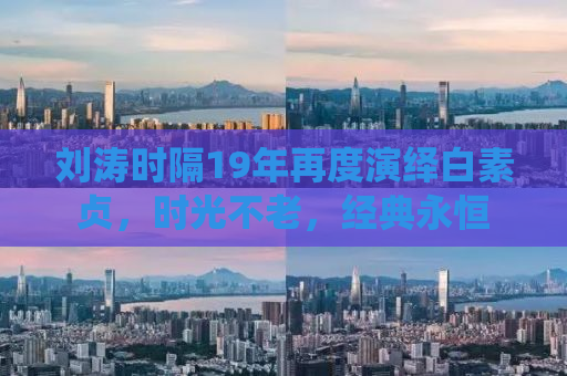 刘涛时隔19年再度演绎白素贞，时光不老，经典永恒