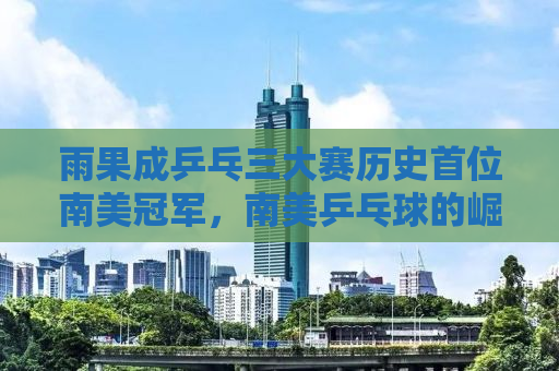 雨果成乒乓三大赛历史首位南美冠军，南美乒乓球的崛起与未来展望
