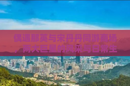 偶遇那英与宋丹丹同游商场，两大巨星的风采与日常生活的碰撞