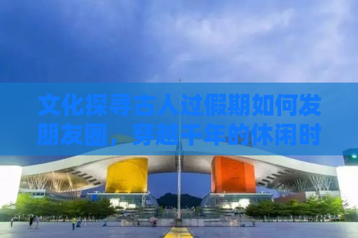 文化探寻古人过假期如何发朋友圈，穿越千年的休闲时光