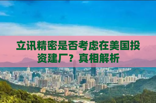 立讯精密是否考虑在美国投资建厂？真相解析